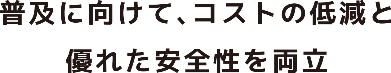 普及に向けて、コストの低減と優れた安全性を両立